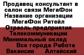 Продавец-консультант в салон связи МегаФон › Название организации ­ МегаФон Ритейл › Отрасль предприятия ­ Телекоммуникации › Минимальный оклад ­ 16 000 - Все города Работа » Вакансии   . Алтайский край